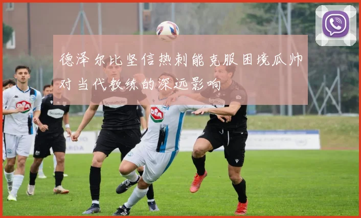 德泽尔比坚信热刺能克服困境瓜帅对当代教练的深远影响