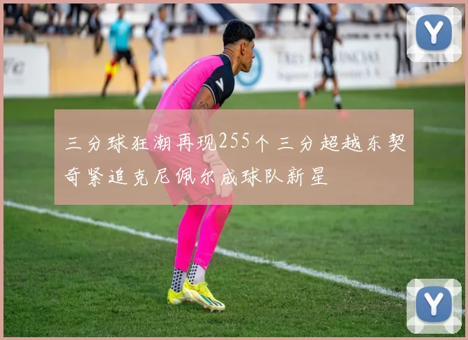 三分球狂潮再现255个三分超越东契奇紧追克尼佩尔成球队新星