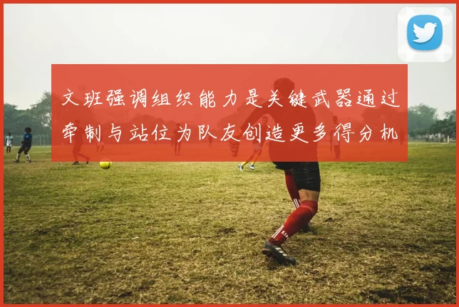 文班强调组织能力是关键武器通过牵制与站位为队友创造更多得分机会