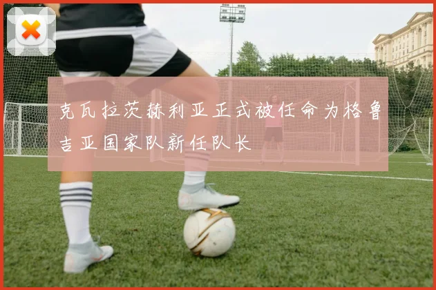 克瓦拉茨赫利亚正式被任命为格鲁吉亚国家队新任队长