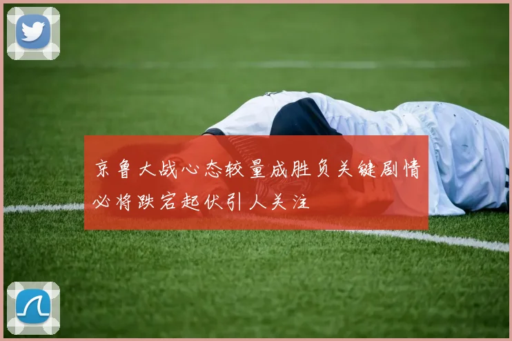 京鲁大战心态较量成胜负关键剧情必将跌宕起伏引人关注