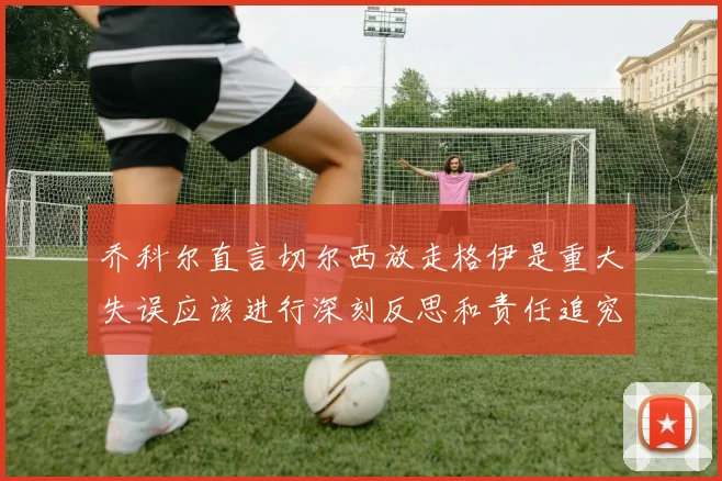 乔科尔直言切尔西放走格伊是重大失误应该进行深刻反思和责任追究
