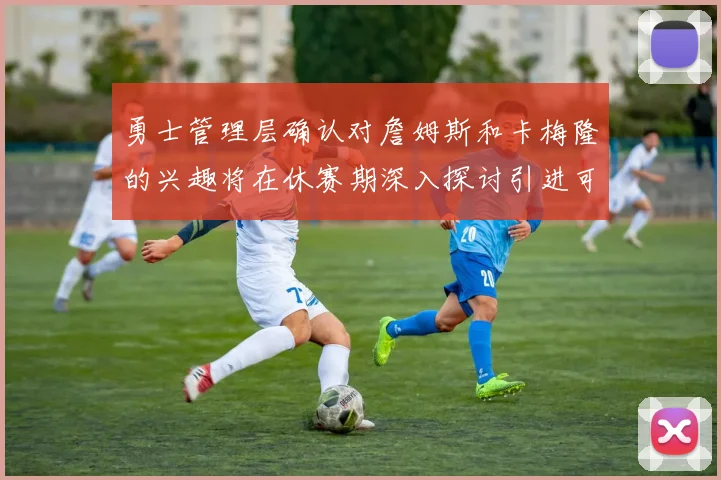 勇士管理层确认对詹姆斯和卡梅隆的兴趣将在休赛期深入探讨引进可能性
