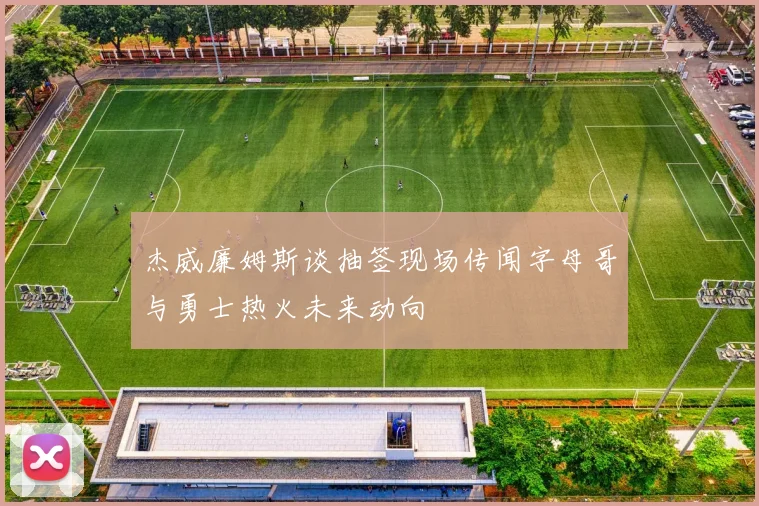杰威廉姆斯谈抽签现场传闻字母哥与勇士热火未来动向