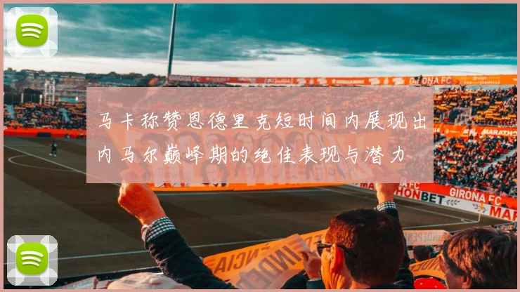 马卡称赞恩德里克短时间内展现出内马尔巅峰期的绝佳表现与潜力