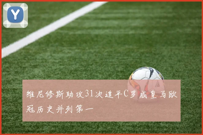 维尼修斯助攻31次追平C罗成皇马欧冠历史并列第一