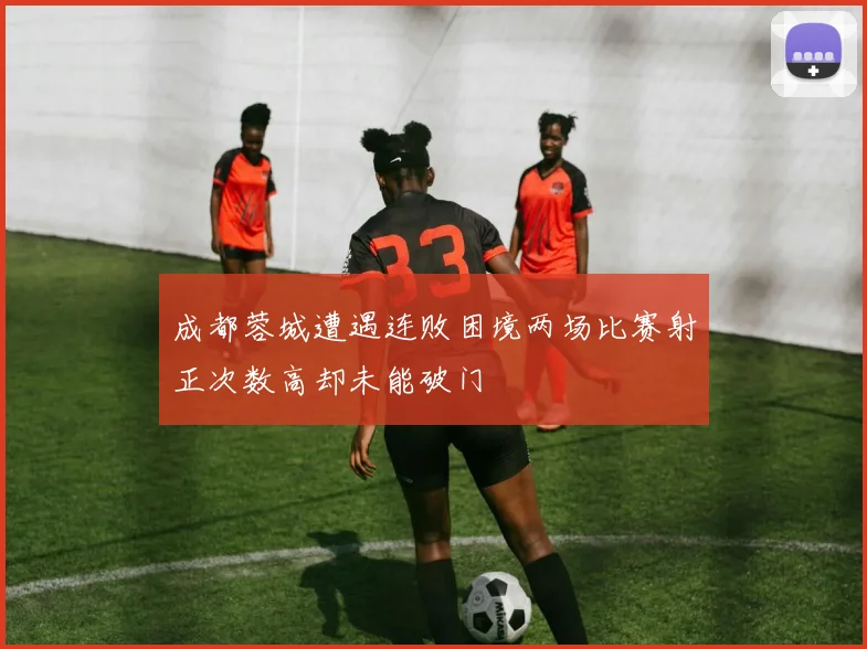 成都蓉城遭遇连败困境两场比赛射正次数高却未能破门
