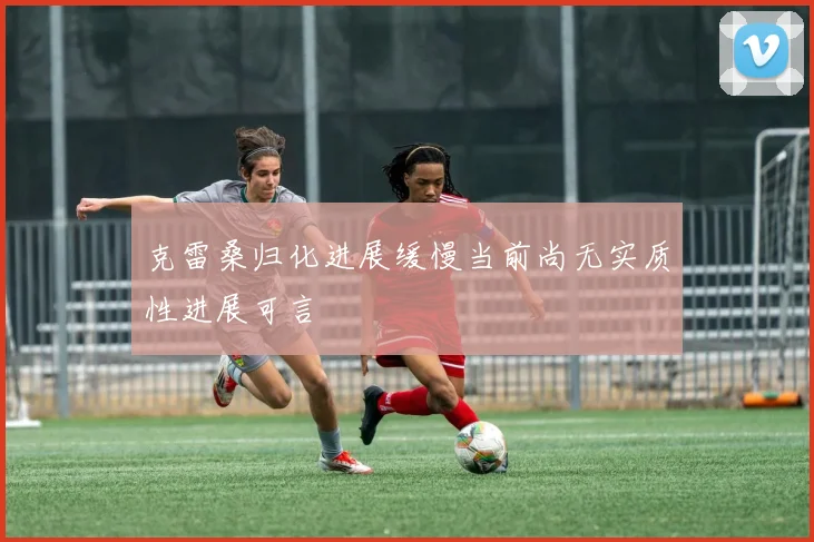 克雷桑归化进展缓慢当前尚无实质性进展可言