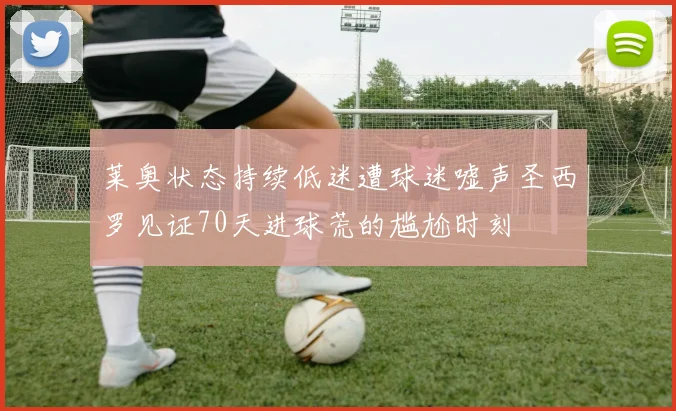 莱奥状态持续低迷遭球迷嘘声圣西罗见证70天进球荒的尴尬时刻