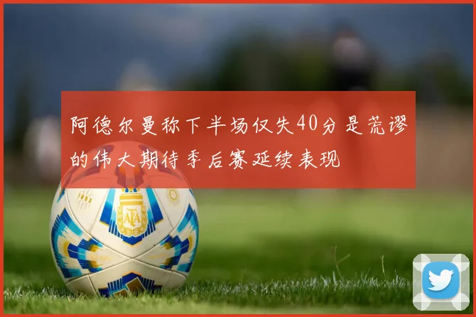 阿德尔曼称下半场仅失40分是荒谬的伟大期待季后赛延续表现