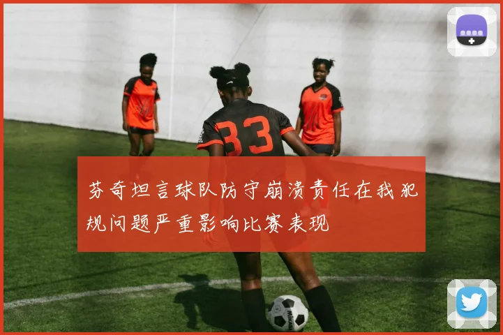 芬奇坦言球队防守崩溃责任在我犯规问题严重影响比赛表现