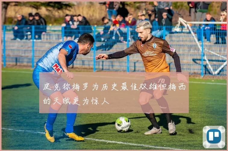 皮克称梅罗为历史最佳双雄但梅西的天赋更为惊人