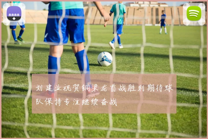 刘建业祝贺铜梁龙首战胜利期待球队保持专注继续奋战