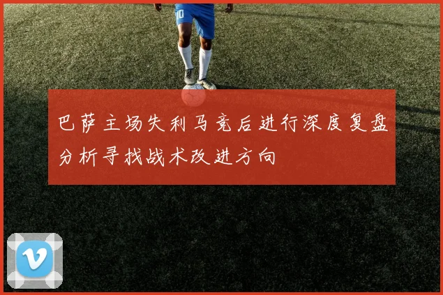 巴萨主场失利马竞后进行深度复盘分析寻找战术改进方向
