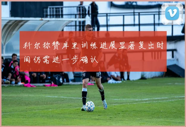 科尔称赞库里训练进展显著复出时间仍需进一步确认