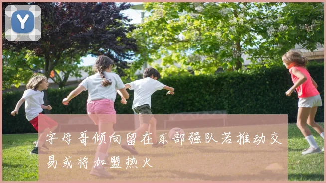 字母哥倾向留在东部强队若推动交易或将加盟热火