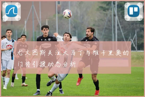 尤文图斯关注大马丁与维卡里奥的门将引援动态分析