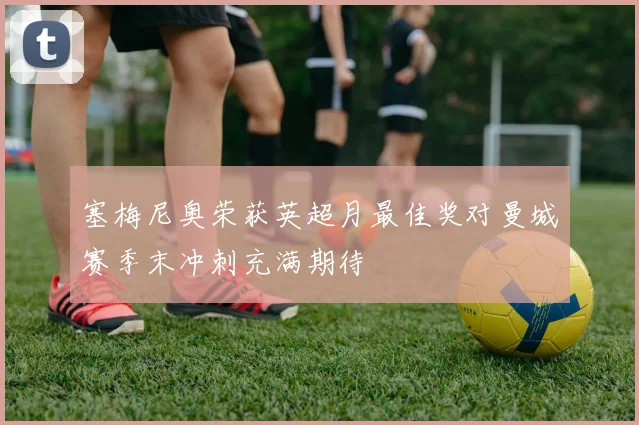 塞梅尼奥荣获英超月最佳奖对曼城赛季末冲刺充满期待