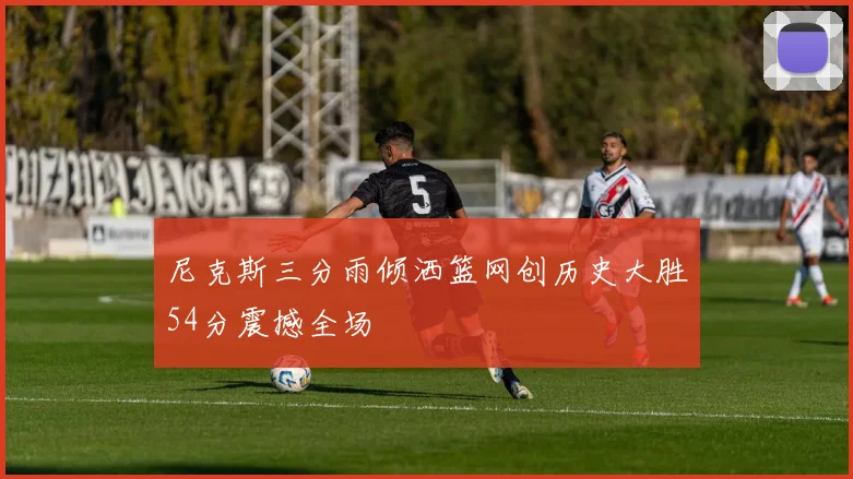 尼克斯三分雨倾洒篮网创历史大胜54分震撼全场