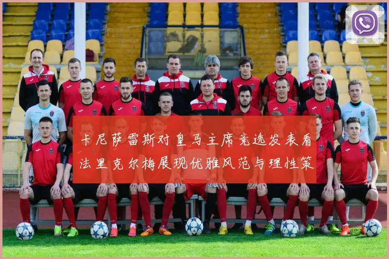 卡尼萨雷斯对皇马主席竞选发表看法里克尔梅展现优雅风范与理性策略