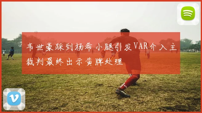 韦世豪踩到杨希小腿引发VAR介入主裁判最终出示黄牌处理