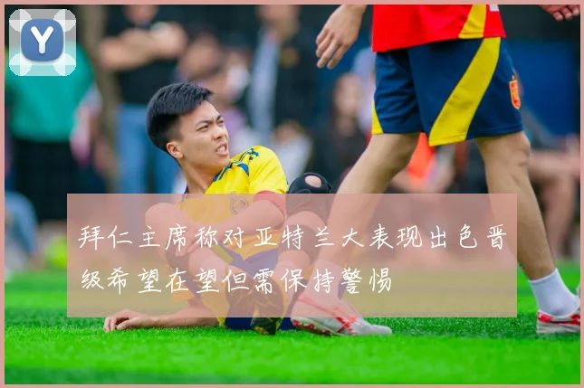 拜仁主席称对亚特兰大表现出色晋级希望在望但需保持警惕