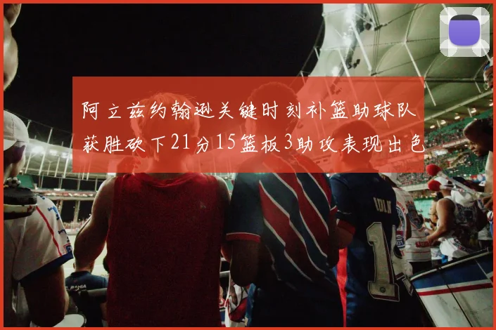阿立兹约翰逊关键时刻补篮助球队获胜砍下21分15篮板3助攻表现出色