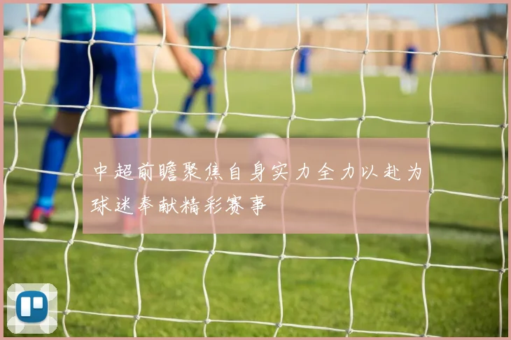 中超前瞻聚焦自身实力全力以赴为球迷奉献精彩赛事