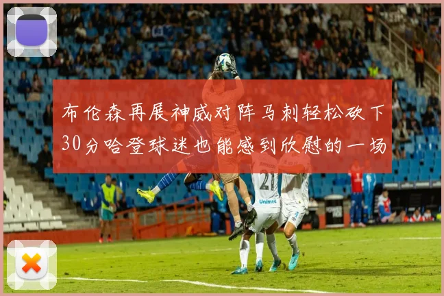 布伦森再展神威对阵马刺轻松砍下30分哈登球迷也能感到欣慰的一场比赛