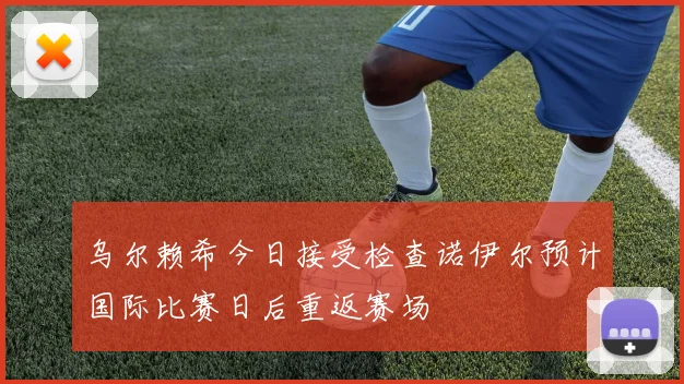 乌尔赖希今日接受检查诺伊尔预计国际比赛日后重返赛场