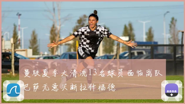 曼联夏季大清洗13名球员面临离队巴萨无意买断拉什福德